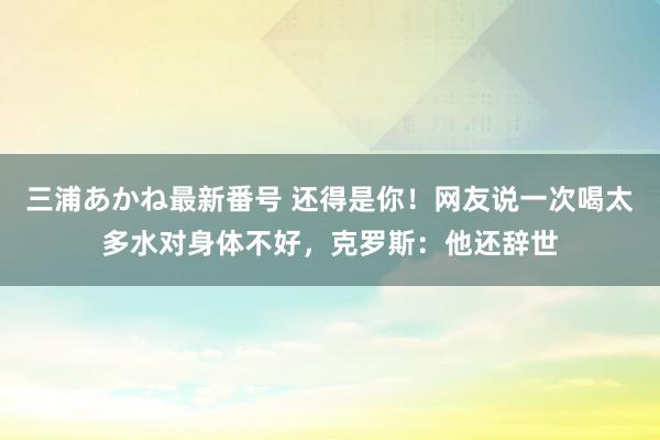 三浦あかね最新番号 还得是你！网友说一次喝太多水对身体不好，克罗斯：他还辞世