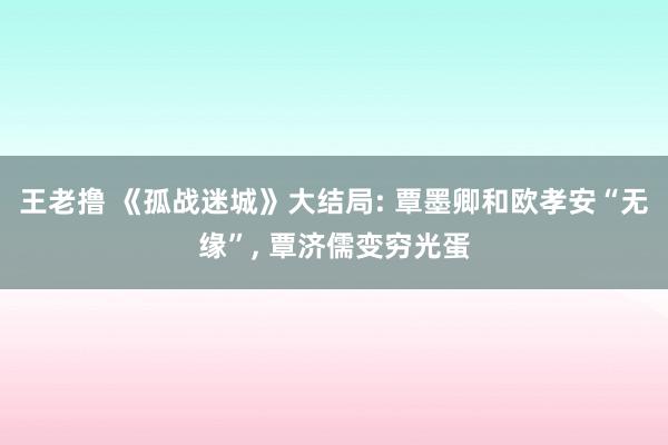 王老撸 《孤战迷城》大结局: 覃墨卿和欧孝安“无缘”, 覃济儒变穷光蛋