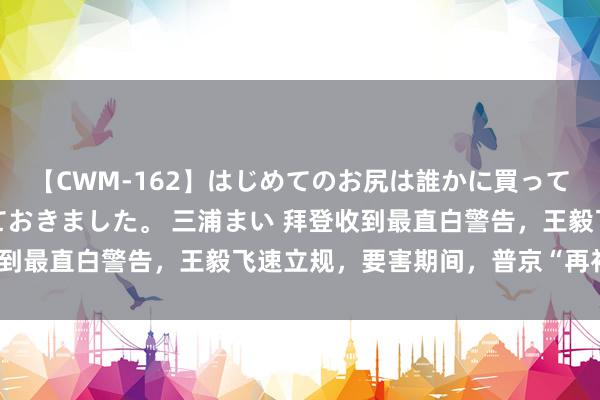 【CWM-162】はじめてのお尻は誰かに買って欲しくて今日までとっておきました。 三浦まい 拜登收到最直白警告，王毅飞速立规，要害期间，普京“再补一刀”