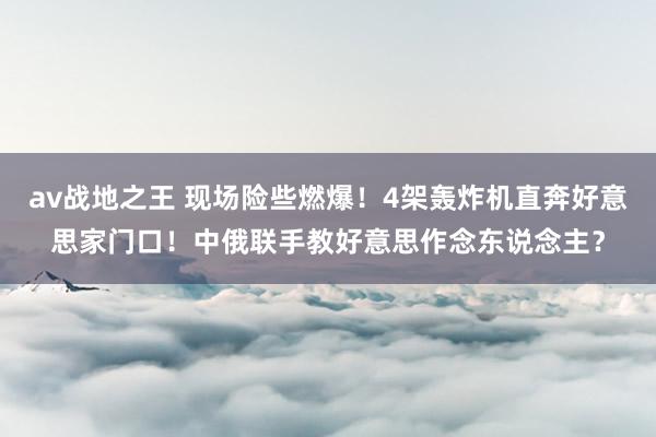 av战地之王 现场险些燃爆！4架轰炸机直奔好意思家门口！中俄联手教好意思作念东说念主？