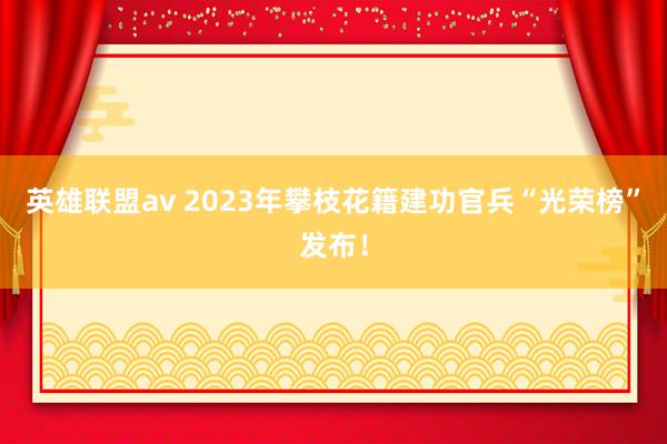 英雄联盟av 2023年攀枝花籍建功官兵“光荣榜”发布！