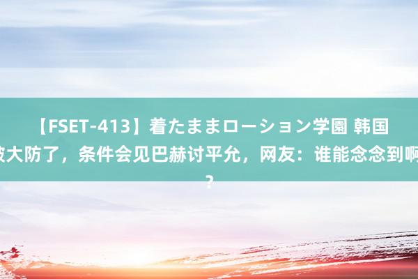 【FSET-413】着たままローション学園 韩国破大防了，条件会见巴赫讨平允，网友：谁能念念到啊？