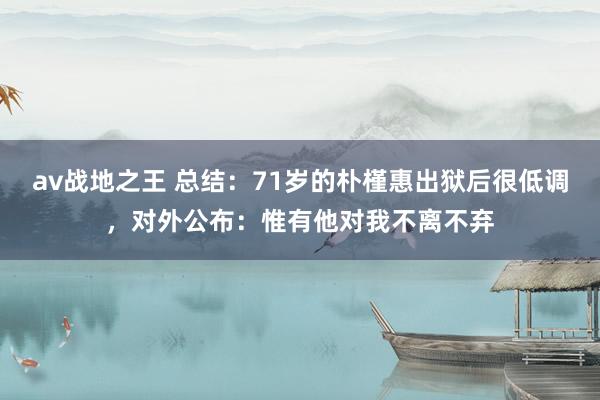 av战地之王 总结：71岁的朴槿惠出狱后很低调，对外公布：惟有他对我不离不弃