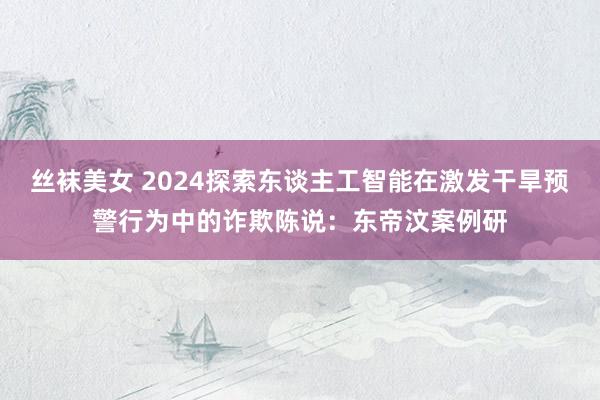 丝袜美女 2024探索东谈主工智能在激发干旱预警行为中的诈欺陈说：东帝汶案例研