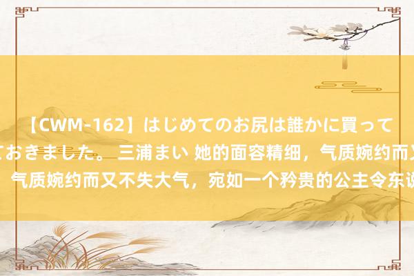 【CWM-162】はじめてのお尻は誰かに買って欲しくて今日までとっておきました。 三浦まい 她的面容精细，气质婉约而又不失大气，宛如一个矜贵的公主令东说念主镌脾琢肾