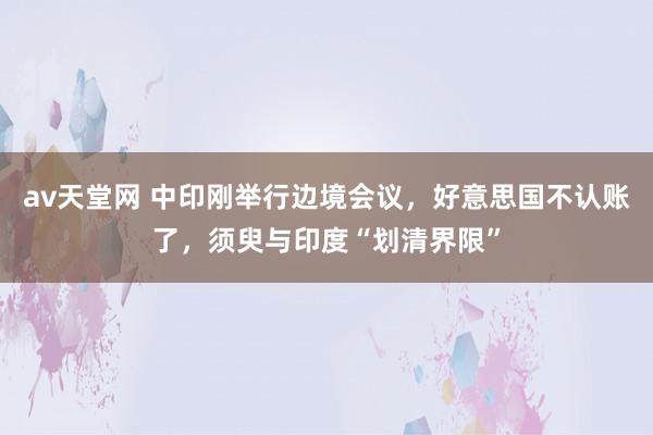 av天堂网 中印刚举行边境会议，好意思国不认账了，须臾与印度“划清界限”