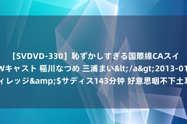 【SVDVD-330】恥ずかしすぎる国際線CAスイートクラス研修 Wキャスト 稲川なつめ 三浦まい</a>2013-01-10サディスティックヴィレッジ&$サディス143分钟 好意思咽不下土耳其跳反这语气，提供中印实控线谍报，从里面浩瀚上合