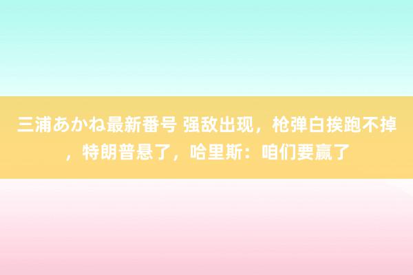 三浦あかね最新番号 强敌出现，枪弹白挨跑不掉，特朗普悬了，哈里斯：咱们要赢了