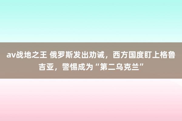 av战地之王 俄罗斯发出劝诫，西方国度盯上格鲁吉亚，警惕成为“第二乌克兰”