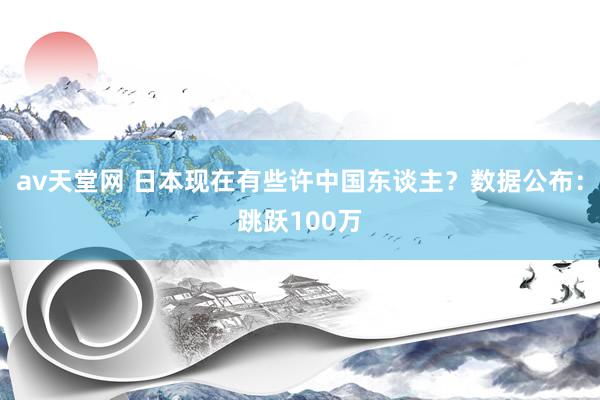 av天堂网 日本现在有些许中国东谈主？数据公布：跳跃100万