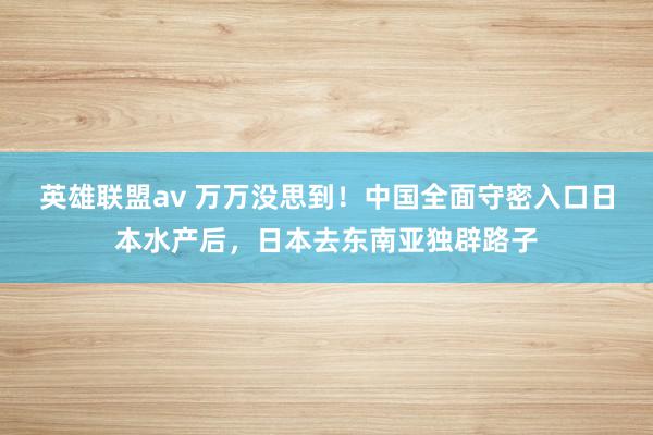 英雄联盟av 万万没思到！中国全面守密入口日本水产后，日本去东南亚独辟路子