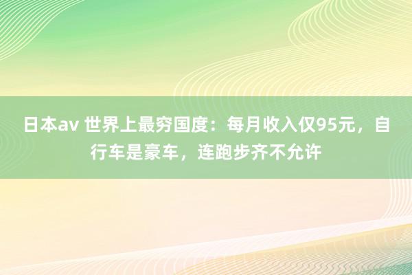 日本av 世界上最穷国度：每月收入仅95元，自行车是豪车，连跑步齐不允许