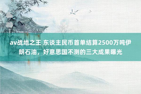 av战地之王 东谈主民币首单结算2500万吨伊朗石油，好意思国不测的三大成果曝光