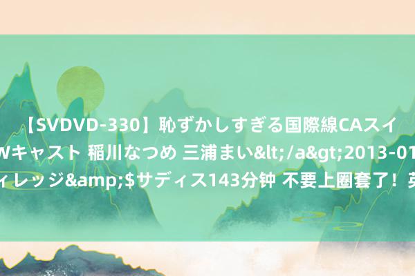 【SVDVD-330】恥ずかしすぎる国際線CAスイートクラス研修 Wキャスト 稲川なつめ 三浦まい</a>2013-01-10サディスティックヴィレッジ&$サディス143分钟 不要上圈套了！英国声明文牍收歇，贪图赖账不还钱，好意思国也在准备！