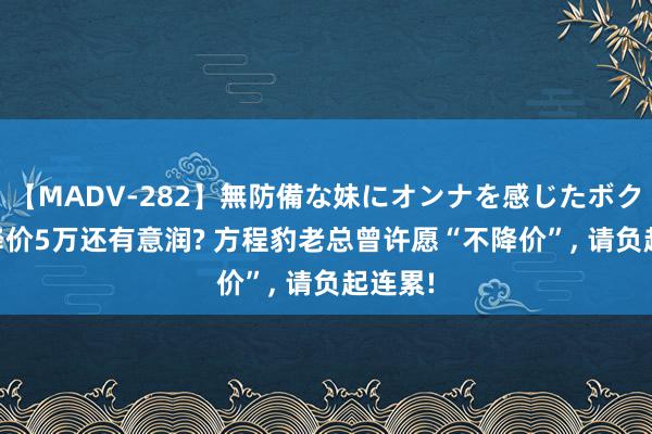 【MADV-282】無防備な妹にオンナを感じたボク。 3 降价5万还有意润? 方程豹老总曾许愿“不降价”, 请负起连累!