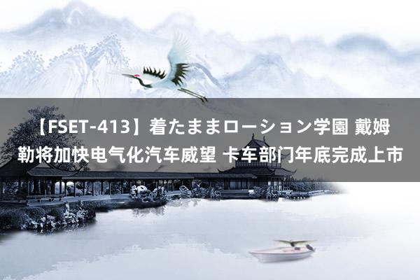 【FSET-413】着たままローション学園 戴姆勒将加快电气化汽车威望 卡车部门年底完成上市