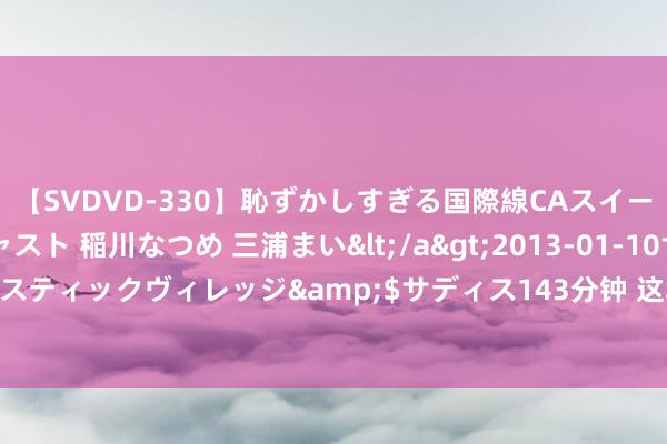 【SVDVD-330】恥ずかしすぎる国際線CAスイートクラス研修 Wキャスト 稲川なつめ 三浦まい</a>2013-01-10サディスティックヴィレッジ&$サディス143分钟 这场