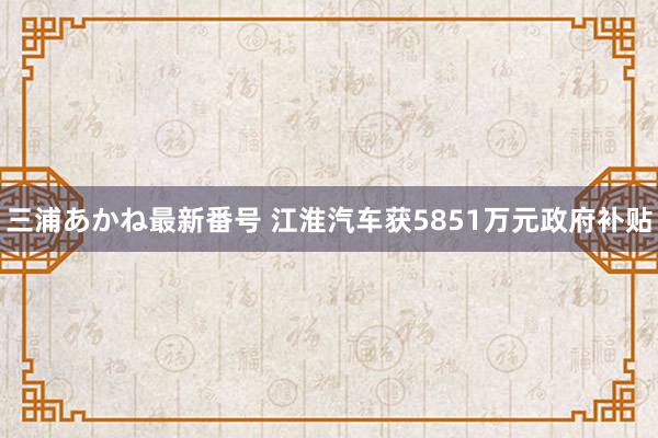 三浦あかね最新番号 江淮汽车获5851万元政府补贴