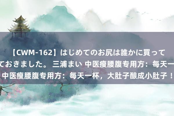 【CWM-162】はじめてのお尻は誰かに買って欲しくて今日までとっておきました。 三浦まい 中医瘦腰腹专用方：每天一杯，大肚子酿成小肚子 ！