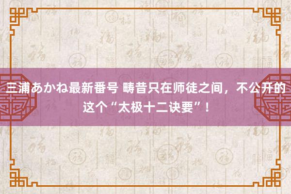 三浦あかね最新番号 畴昔只在师徒之间，不公开的这个“太极十二诀要”！