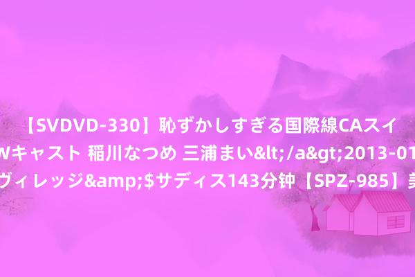 【SVDVD-330】恥ずかしすぎる国際線CAスイートクラス研修 Wキャスト 稲川なつめ 三浦まい</a>2013-01-10サディスティックヴィレッジ&$サディス143分钟【SPZ-985】美女限定公開エロ配信生中継！素人娘、カップルたちがいたずら、フェラ、セクロスで完全アウトな映像集 幸免“带病屡次闯关” IPO上市审核最新矫正！“一督即撤”神志半年后才可再申诉