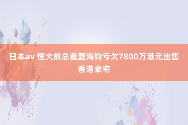 日本av 恒大前总裁夏海钧亏欠7800万港元出售香港豪宅