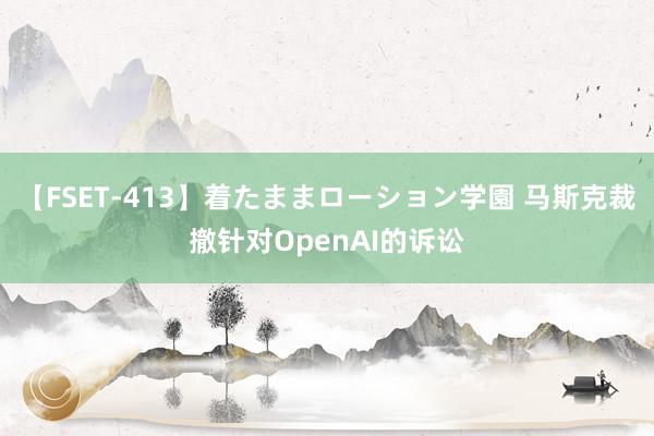 【FSET-413】着たままローション学園 马斯克裁撤针对OpenAI的诉讼