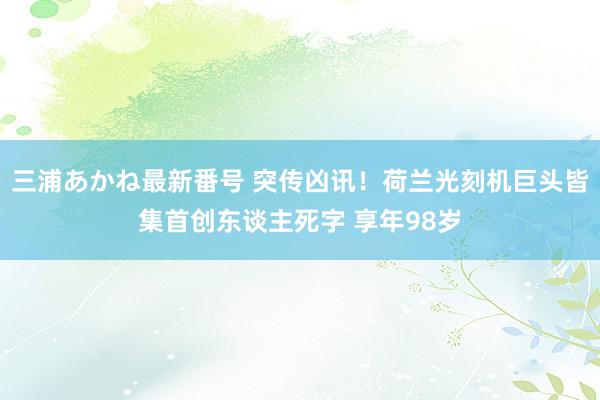 三浦あかね最新番号 突传凶讯！荷兰光刻机巨头皆集首创东谈主死字 享年98岁