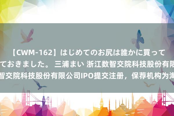 【CWM-162】はじめてのお尻は誰かに買って欲しくて今日までとっておきました。 三浦まい 浙江数智交院科技股份有限公司IPO提交注册，保荐机构为海通证券