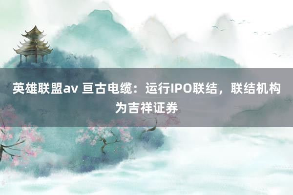 英雄联盟av 亘古电缆：运行IPO联结，联结机构为吉祥证券