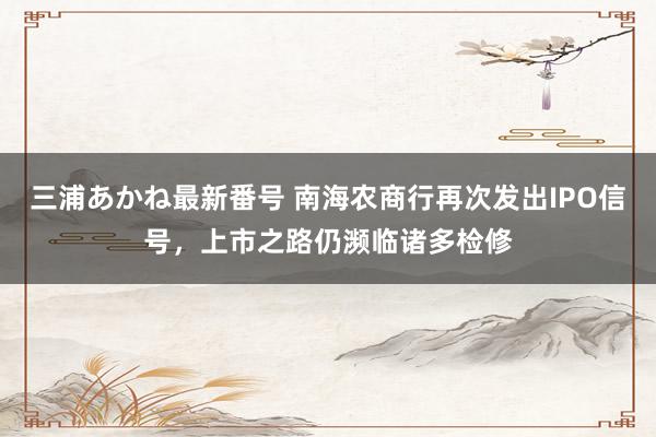 三浦あかね最新番号 南海农商行再次发出IPO信号，上市之路仍濒临诸多检修