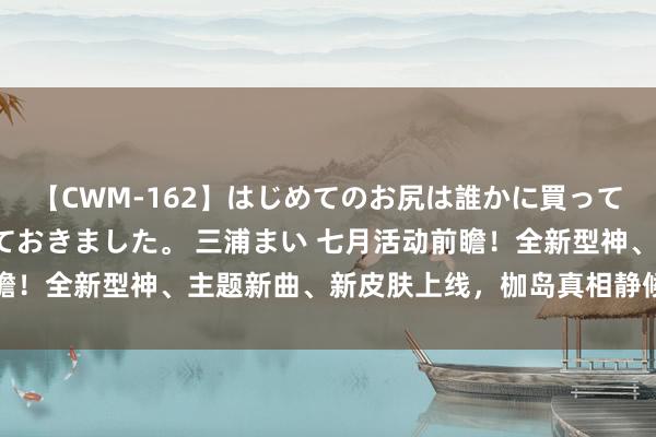 【CWM-162】はじめてのお尻は誰かに買って欲しくて今日までとっておきました。 三浦まい 七月活动前瞻！全新型神、主题新曲、新皮肤上线，枷岛真相静候勇者揭秘→