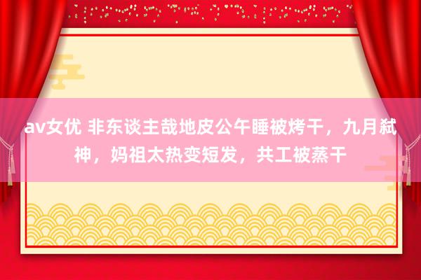 av女优 非东谈主哉地皮公午睡被烤干，九月弑神，妈祖太热变短发，共工被蒸干