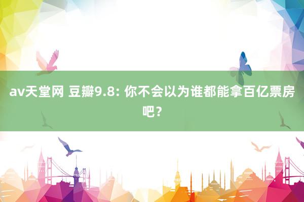 av天堂网 豆瓣9.8: 你不会以为谁都能拿百亿票房吧？