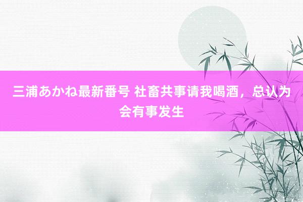 三浦あかね最新番号 社畜共事请我喝酒，总认为会有事发生