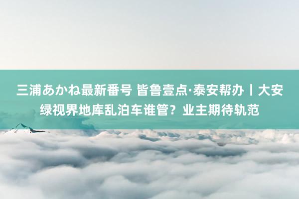 三浦あかね最新番号 皆鲁壹点·泰安帮办丨大安绿视界地库乱泊车谁管？业主期待轨范