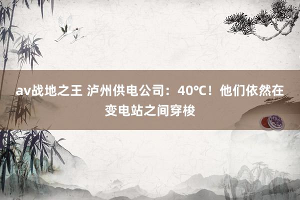 av战地之王 泸州供电公司：40℃！他们依然在变电站之间穿梭