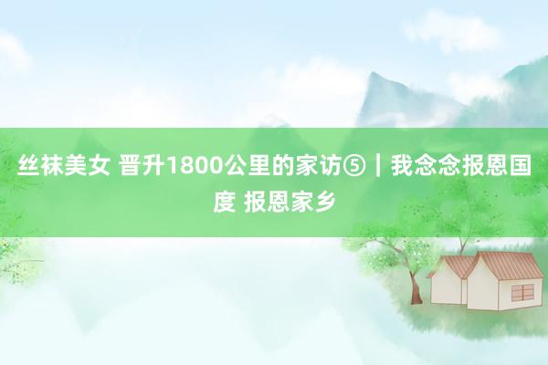 丝袜美女 晋升1800公里的家访⑤｜我念念报恩国度 报恩家乡