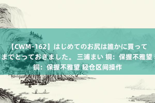 【CWM-162】はじめてのお尻は誰かに買って欲しくて今日までとっておきました。 三浦まい 铜：保握不雅望 轻仓区间操作