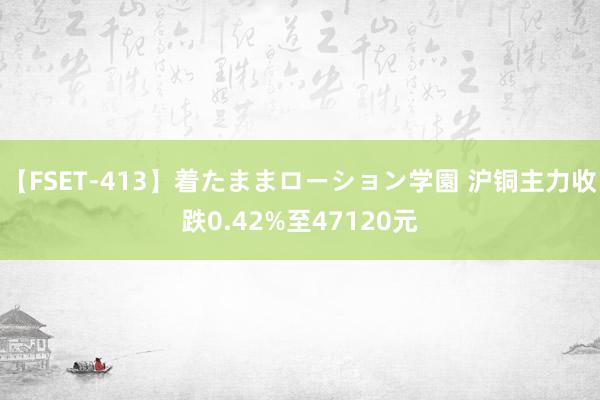 【FSET-413】着たままローション学園 沪铜主力收跌0.42%至47120元