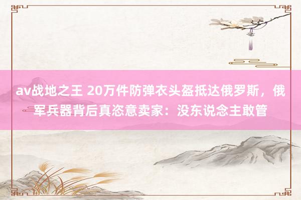 av战地之王 20万件防弹衣头盔抵达俄罗斯，俄军兵器背后真恣意卖家：没东说念主敢管