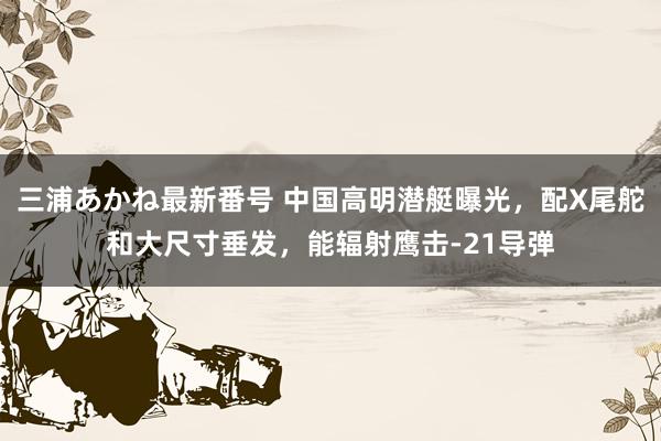 三浦あかね最新番号 中国高明潜艇曝光，配X尾舵和大尺寸垂发，能辐射鹰击-21导弹