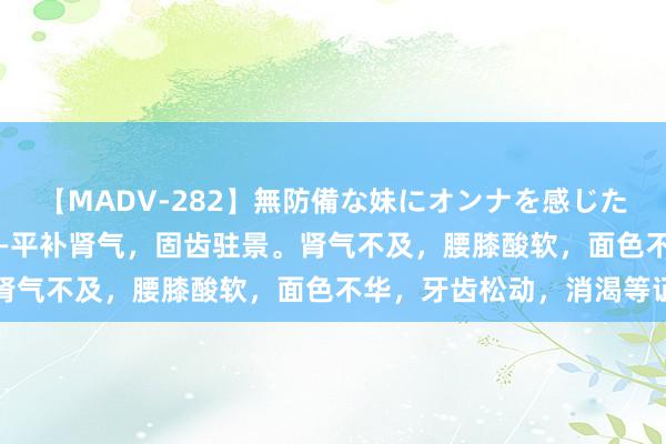 【MADV-282】無防備な妹にオンナを感じたボク。 3 八物肾气丸——平补肾气，固齿驻景。肾气不及，腰膝酸软，面色不华，牙齿松动，消渴等证