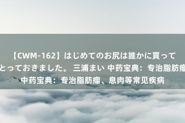 【CWM-162】はじめてのお尻は誰かに買って欲しくて今日までとっておきました。 三浦まい 中药宝典：专治脂肪瘤、息肉等常见疾病