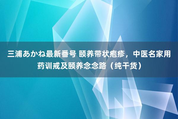 三浦あかね最新番号 颐养带状疱疹，中医名家用药训戒及颐养念念路（纯干货）