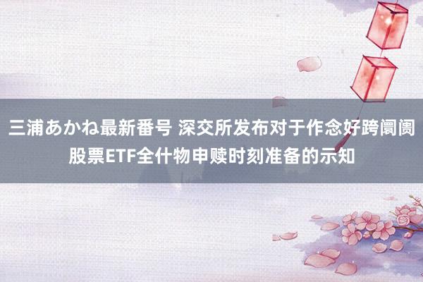 三浦あかね最新番号 深交所发布对于作念好跨阛阓股票ETF全什物申赎时刻准备的示知