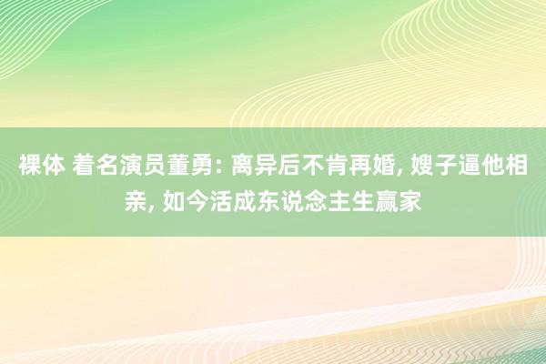 裸体 着名演员董勇: 离异后不肯再婚, 嫂子逼他相亲, 如今活成东说念主生赢家