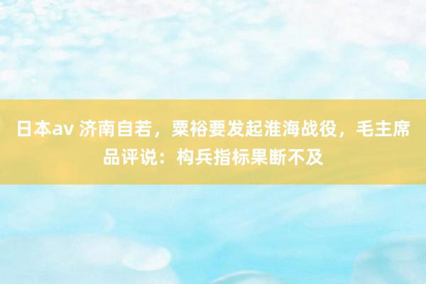 日本av 济南自若，粟裕要发起淮海战役，毛主席品评说：构兵指标果断不及