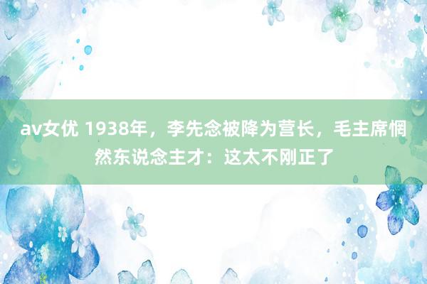 av女优 1938年，李先念被降为营长，毛主席惘然东说念主才：这太不刚正了