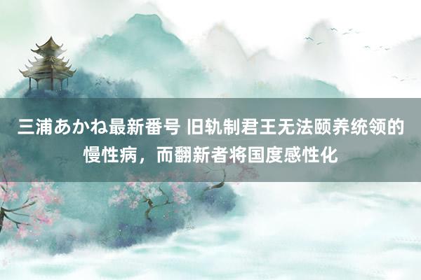 三浦あかね最新番号 旧轨制君王无法颐养统领的慢性病，而翻新者将国度感性化